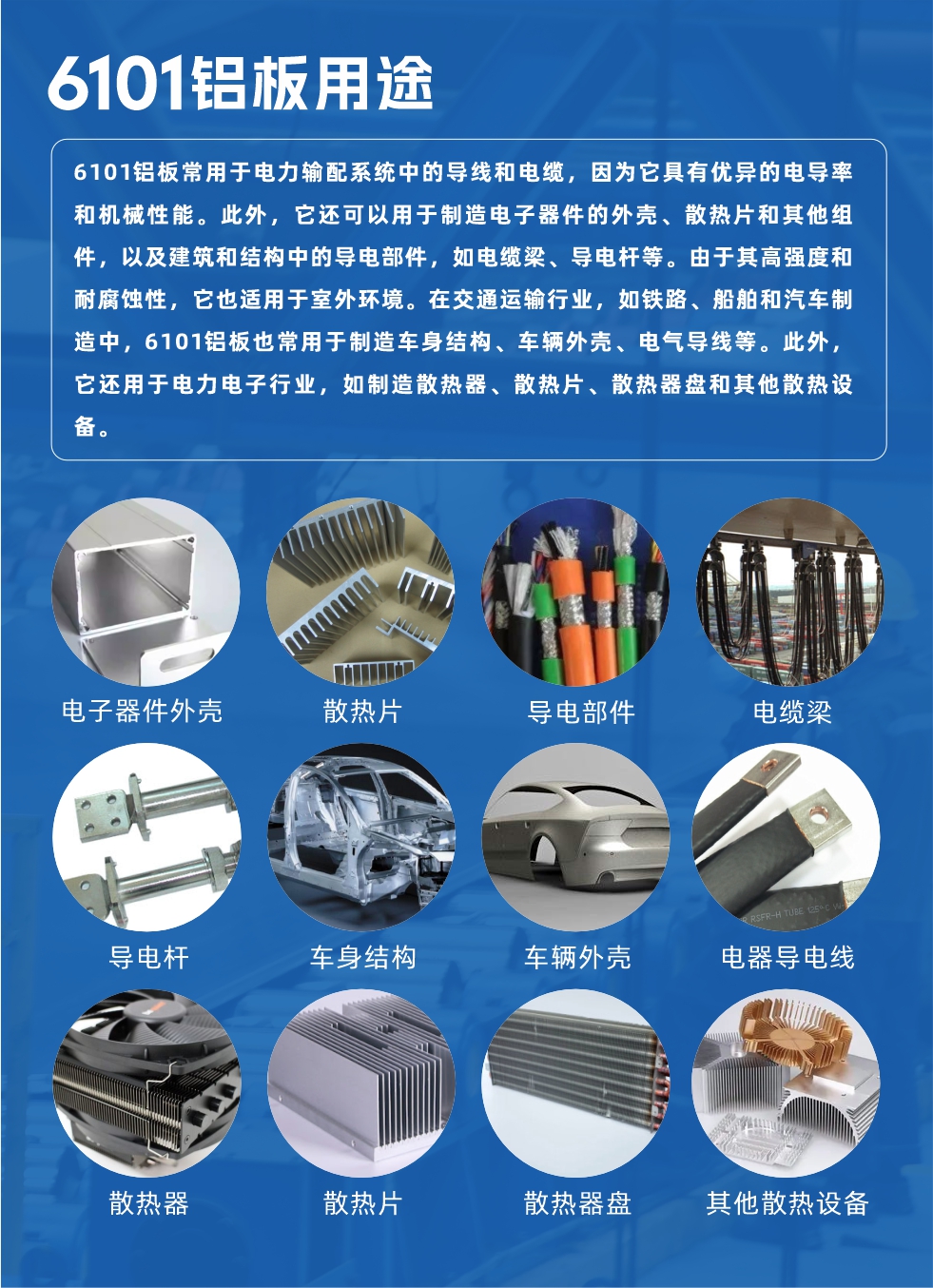 6101鋁板用途:
6101鋁板常用于電力輸配系統中的導線和電纜,因為它具有優異的電導率和機械性能。此外,它還可以用于制造電子器件的外殼、散熱片和其他組件,以及建筑和結構中的導電部件,如電纜梁、導電桿等。由于其高強度和耐腐蝕性,它也適用于室外環境。在交通運輸行業,如鐵路、船舶和汽車制造中,6101鋁板也常用于制造車身結構、車輛外殼、電氣導線等。此外,它還用于電力電子行業,如制造散熱器、散熱片、散熱器盤和其他散熱設備。