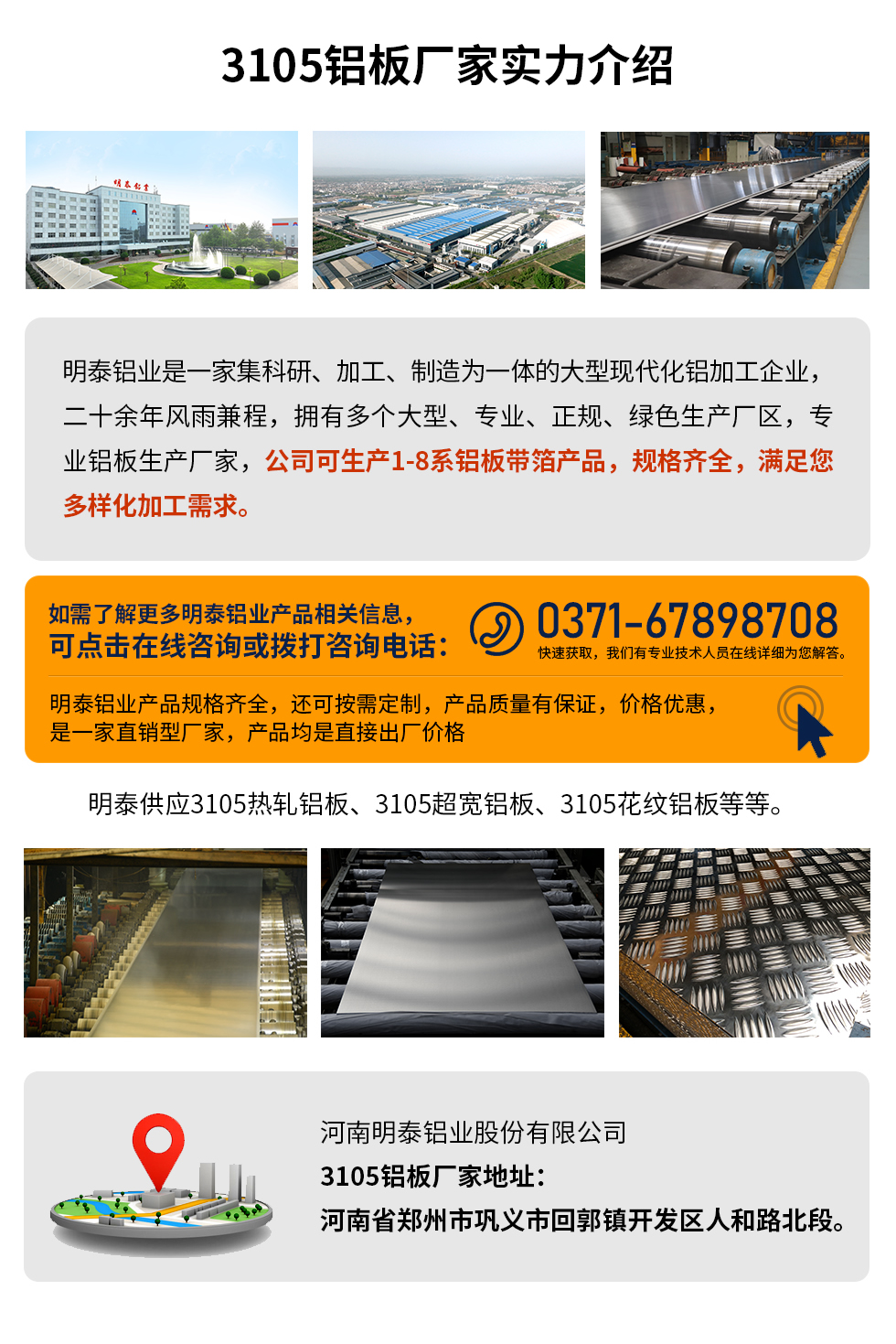 3105鋁板廠家實力介紹
　　明泰鋁業是一家集科研、加工、制造為一體的大型現代化鋁加工企業，二十余年風雨兼程，擁有多個大型、專業、正規、綠色生產廠區，專業鋁板生產廠家，公司可生產1-8系鋁板帶箔產品，規格齊全，滿足您多樣化加工需求。
明泰鋁業產品規格齊全，還可按需定制，產品質量有保證，價格優惠，是一家直銷型廠家，產品均是直接出廠價格，想要了解更多詳細產品信息和優惠報價，可點擊在線咨詢，或撥打咨詢電話：0371-67898708快速獲取，我們有專業技術人員在線詳細為您解答。
明泰供應3105熱軋鋁板、3105超寬鋁板、3105花紋鋁板等等。
河南明泰鋁業股份有限公司3105鋁板廠家地址：河南省鄭州市鞏義市回郭鎮開發區人和路北段。